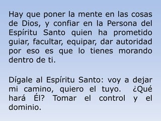 Hay que poner la mente en las cosas
de Dios, y confiar en la Persona del
Espíritu Santo quien ha prometido
guiar, facultar, equipar, dar autoridad
por eso es que lo tienes morando
dentro de ti.
Dígale al Espíritu Santo: voy a dejar
mi camino, quiero el tuyo. ¿Qué
hará Él? Tomar el control y el
dominio.
 