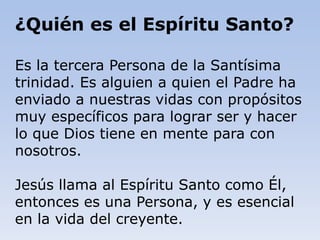 Es la tercera Persona de la Santísima
trinidad. Es alguien a quien el Padre ha
enviado a nuestras vidas con propósitos
muy específicos para lograr ser y hacer
lo que Dios tiene en mente para con
nosotros.
Jesús llama al Espíritu Santo como Él,
entonces es una Persona, y es esencial
en la vida del creyente.
¿Quién es el Espíritu Santo?
 