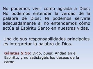 No podemos vivir como agrada a Dios;
No podemos entender la verdad de la
palabra de Dios; Ni podemos servirle
adecuadamente si no entendemos cómo
actúa el Espíritu Santo en nuestras vidas.
Una de sus responsabilidades principales
es interpretar la palabra de Dios.
Gálatas 5:16: Digo, pues: Andad en el
Espíritu, y no satisfagáis los deseos de la
carne.
 