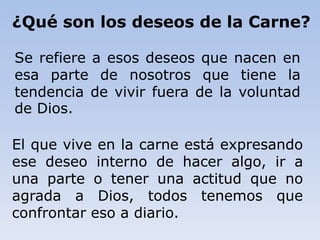 El que vive en la carne está expresando
ese deseo interno de hacer algo, ir a
una parte o tener una actitud que no
agrada a Dios, todos tenemos que
confrontar eso a diario.
¿Qué son los deseos de la Carne?
Se refiere a esos deseos que nacen en
esa parte de nosotros que tiene la
tendencia de vivir fuera de la voluntad
de Dios.
 