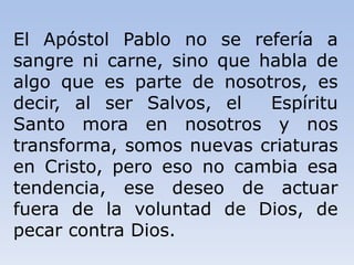 El Apóstol Pablo no se refería a
sangre ni carne, sino que habla de
algo que es parte de nosotros, es
decir, al ser Salvos, el Espíritu
Santo mora en nosotros y nos
transforma, somos nuevas criaturas
en Cristo, pero eso no cambia esa
tendencia, ese deseo de actuar
fuera de la voluntad de Dios, de
pecar contra Dios.
 
