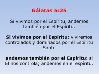 Gálatas 5:25
Si vivimos por el Espíritu, andemos
también por el Espíritu.
Si vivimos por el Espíritu: viviremos
controlados y dominados por el Espíritu
Santo
andemos también por el Espíritu: si
Él nos controla; andemos en el espíritu.
 
