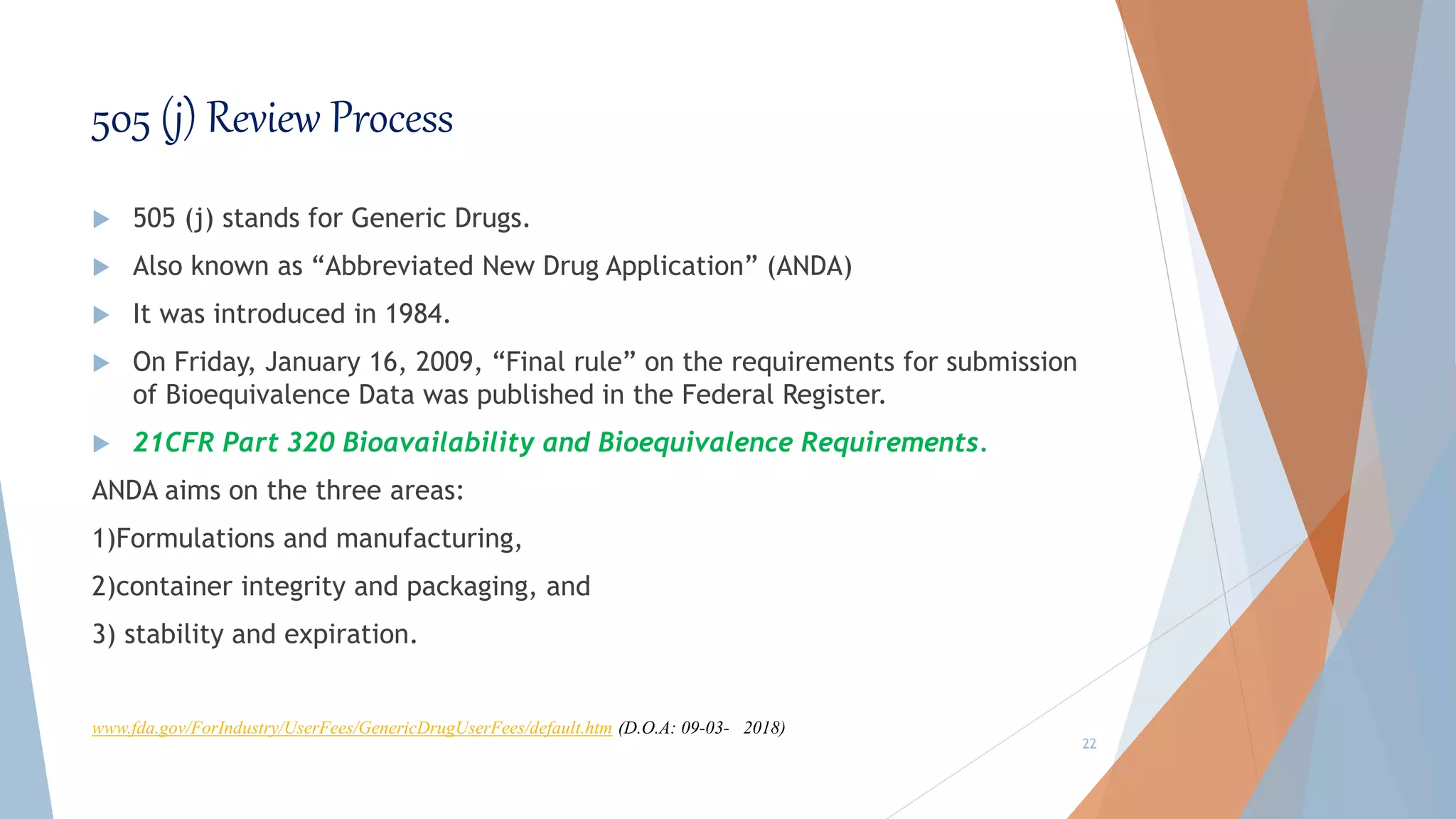 505 (j) Review Process
 505 (j) stands for Generic Drugs.
 Also known as “Abbreviated New Drug Application” (ANDA)
 It was introduced in 1984.
 On Friday, January 16, 2009, “Final rule” on the requirements for submission
of Bioequivalence Data was published in the Federal Register.
 21CFR Part 320 Bioavailability and Bioequivalence Requirements.
ANDA aims on the three areas:
1)Formulations and manufacturing,
2)container integrity and packaging, and
3) stability and expiration.
22
www.fda.gov/ForIndustry/UserFees/GenericDrugUserFees/default.htm (D.O.A: 09-03- 2018)
 