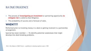 RA DUE DILIGENCE
 The process of investigating an investment or partnering opportunity to
mitigate risk is called as Due Diligence.
 The probability of success and a forecast of sales.
WHEN????
Performed prior to investing money in a deal or getting involved in a partnership
arrangement.
Special key team member-----To identify potential weaknesses that might
develop into deal-breaking problems.
12Ebel A. Due diligence of R&D Projects - a guideline for evaluating regulatory aspects. 2009;
 