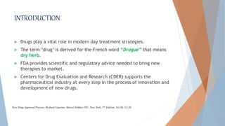 INTRODUCTION
 Drugs play a vital role in modern day treatment strategies.
 The term ‘drug’ is derived for the French word “Drogue” that means
dry herb.
 FDA provides scientific and regulatory advice needed to bring new
therapies to market.
 Centers for Drug Evaluation and Research (CDER) supports the
pharmaceutical industry at every step in the process of innovation and
development of new drugs.
4
New Drug Approval Process, Richard Gaurino, Marcel Dekker INC, New York, 2nd Edition, Vol.56, 12-20.
 