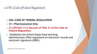 21 CFR (Code of Federal Regulation)
 USA—CODE OF FEDERAL REGULATIONS
 21---Pharmaceutical Only
 21 CFR Part 11 is the part of Title 21 of the Code of
Federal Regulations
 Establishes the United States Food and Drug
Administration (FDA) regulations on electronic records and
electronic signatures (ERES).
6Development & The US FDA. 2011;
 