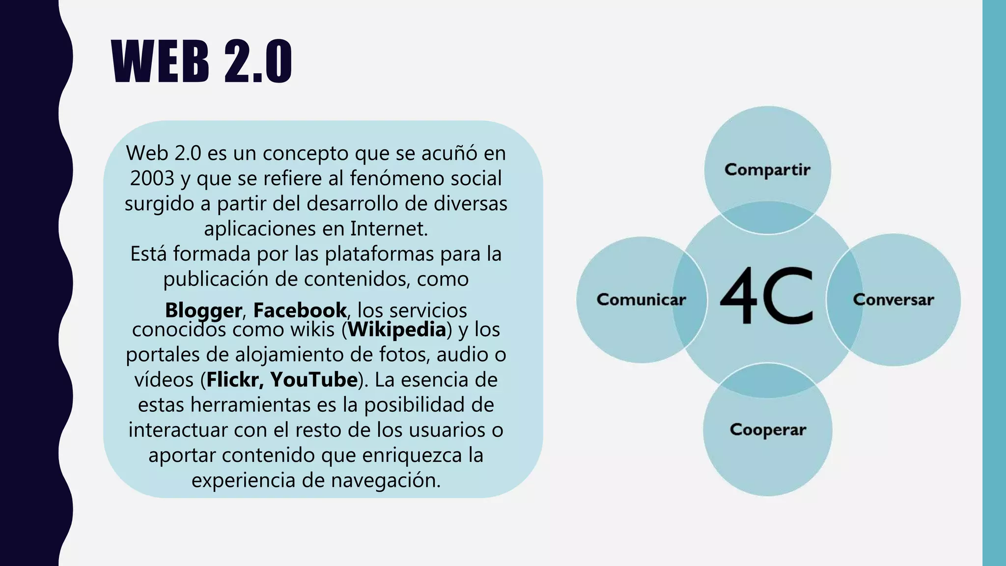 WEB 2.0
Web 2.0 es un concepto que se acuñó en
2003 y que se refiere al fenómeno social
surgido a partir del desarrollo de diversas
aplicaciones en Internet.
Está formada por las plataformas para la
publicación de contenidos, como
Blogger, Facebook, los servicios
conocidos como wikis (Wikipedia) y los
portales de alojamiento de fotos, audio o
vídeos (Flickr, YouTube). La esencia de
estas herramientas es la posibilidad de
interactuar con el resto de los usuarios o
aportar contenido que enriquezca la
experiencia de navegación.
 