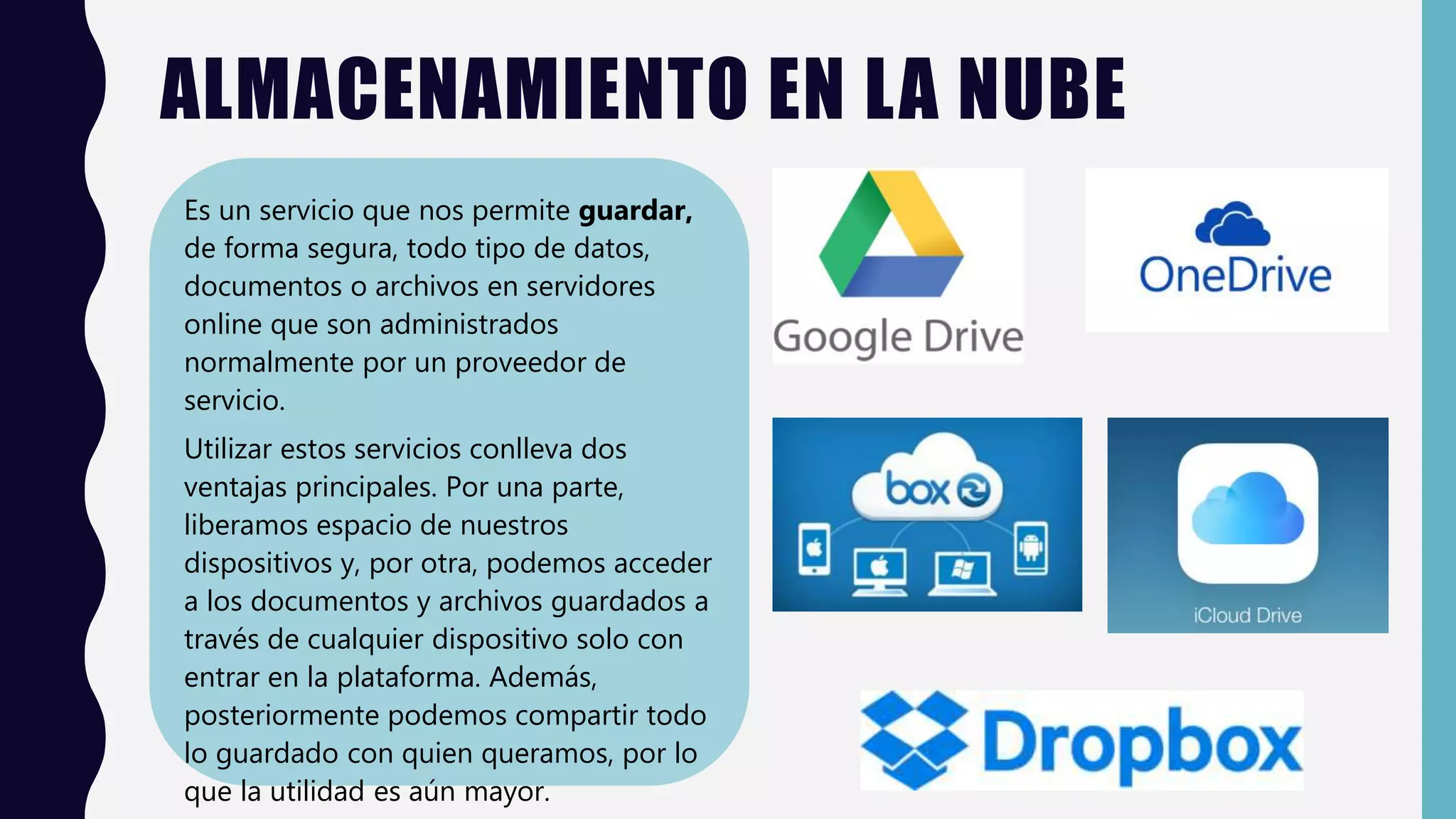 ALMACENAMIENTO EN LA NUBE
Es un servicio que nos permite guardar,
de forma segura, todo tipo de datos,
documentos o archivos en servidores
online que son administrados
normalmente por un proveedor de
servicio.
Utilizar estos servicios conlleva dos
ventajas principales. Por una parte,
liberamos espacio de nuestros
dispositivos y, por otra, podemos acceder
a los documentos y archivos guardados a
través de cualquier dispositivo solo con
entrar en la plataforma. Además,
posteriormente podemos compartir todo
lo guardado con quien queramos, por lo
que la utilidad es aún mayor.
 