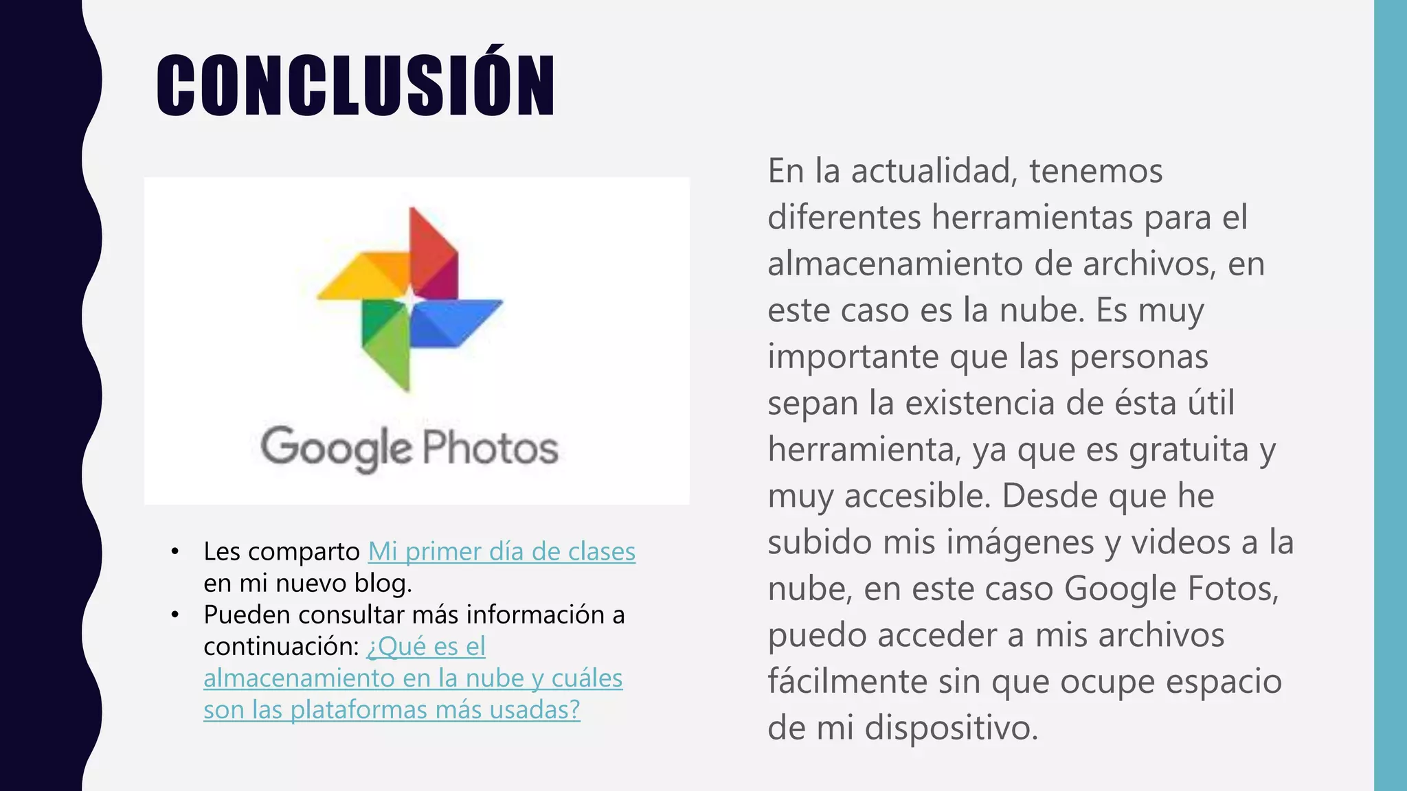 CONCLUSIÓN
En la actualidad, tenemos
diferentes herramientas para el
almacenamiento de archivos, en
este caso es la nube. Es muy
importante que las personas
sepan la existencia de ésta útil
herramienta, ya que es gratuita y
muy accesible. Desde que he
subido mis imágenes y videos a la
nube, en este caso Google Fotos,
puedo acceder a mis archivos
fácilmente sin que ocupe espacio
de mi dispositivo.
• Les comparto Mi primer día de clases
en mi nuevo blog.
• Pueden consultar más información a
continuación: ¿Qué es el
almacenamiento en la nube y cuáles
son las plataformas más usadas?
 