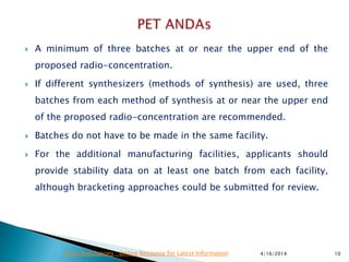  A minimum of three batches at or near the upper end of the
proposed radio-concentration.
 If different synthesizers (methods of synthesis) are used, three
batches from each method of synthesis at or near the upper end
of the proposed radio-concentration are recommended.
 Batches do not have to be made in the same facility.
 For the additional manufacturing facilities, applicants should
provide stability data on at least one batch from each facility,
although bracketing approaches could be submitted for review.
4/16/2014 10Drug Regulations : Online Resource for Latest Information
 