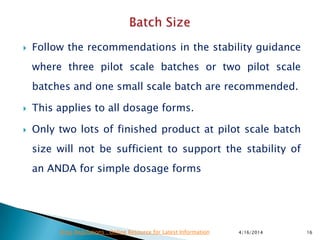  Follow the recommendations in the stability guidance
where three pilot scale batches or two pilot scale
batches and one small scale batch are recommended.
 This applies to all dosage forms.
 Only two lots of finished product at pilot scale batch
size will not be sufficient to support the stability of
an ANDA for simple dosage forms
4/16/2014 16Drug Regulations : Online Resource for Latest Information
 