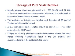  Sample storage times are discussed in 21 CFR 320.38 and 21 CFR
320.63 for bioequivalence-study-samples when the pilot scale batch is
used in the bioequivalence study or studies.
 The guidance for industry on Handling and Retention of BA and BE
Testing Samples may be helpful.
 ANDA submission batch samples should be stored for 1 year after
approval of the ANDA, and
 Samples of the drug product used for bioequivalence studies should be
stored following requirements listed in the CFR citations and
recommendations in the guidance listed above.
4/16/2014 19Drug Regulations : Online Resource for Latest Information
 