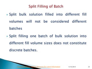  Split bulk solution filled into different fill
volumes will not be considered different
batches
 Split filling one batch of bulk solution into
different fill volume sizes does not constitute
discrete batches.
4/16/2014 23Drug Regulations : Online Resource for Latest Information
 