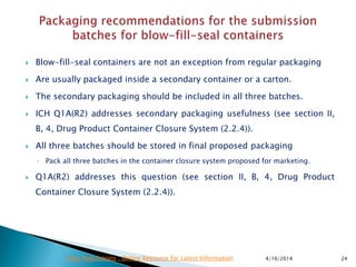  Blow-fill-seal containers are not an exception from regular packaging
 Are usually packaged inside a secondary container or a carton.
 The secondary packaging should be included in all three batches.
 ICH Q1A(R2) addresses secondary packaging usefulness (see section II,
B, 4, Drug Product Container Closure System (2.2.4)).
 All three batches should be stored in final proposed packaging
◦ Pack all three batches in the container closure system proposed for marketing.
 Q1A(R2) addresses this question (see section II, B, 4, Drug Product
Container Closure System (2.2.4)).
4/16/2014 24Drug Regulations : Online Resource for Latest Information
 