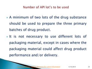  A minimum of two lots of the drug substance
should be used to prepare the three primary
batches of drug product.
 It is not necessary to use different lots of
packaging material, except in cases where the
packaging material could affect drug product
performance and/or delivery.
4/16/2014 25Drug Regulations : Online Resource for Latest Information
 