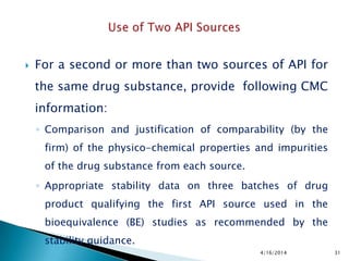  For a second or more than two sources of API for
the same drug substance, provide following CMC
information:
◦ Comparison and justification of comparability (by the
firm) of the physico-chemical properties and impurities
of the drug substance from each source.
◦ Appropriate stability data on three batches of drug
product qualifying the first API source used in the
bioequivalence (BE) studies as recommended by the
stability guidance.
4/16/2014 31
 