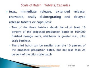  (e.g., immediate release, extended release,
chewable, orally disintegrating and delayed
release tablets or capsules):
◦ Two of the three batches should be of at least 10
percent of the proposed production batch or 100,000
finished dosage units, whichever is greater (i.e., pilot
scale batches).
◦ The third batch can be smaller than the 10 percent of
the proposed production batch, but not less than 25
percent of the pilot scale batch.
4/16/2014 34Drug Regulations : Online Resource for Latest Information
 