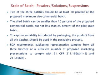  Two of the three batches should be at least 10 percent of the
proposed maximum size commercial batch.
 The third batch can be smaller than 10 percent of the proposed
commercial batch, but not less than 25 percent of the pilot scale
batch.
 To capture variability introduced by packaging, the product from
all the batches should be used in the packaging process.
 FDA recommends packaging representative samples from all
three batches of a sufficient number of proposed marketing
presentations to comply with 21 CFR 211.166(a)(1-5) and
211.166(b) .
4/16/2014 36Drug Regulations : Online Resource for Latest Information
 