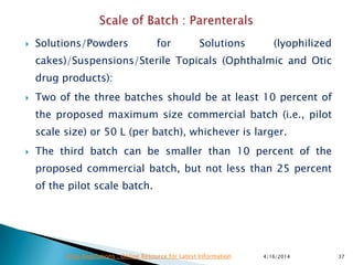  Solutions/Powders for Solutions (lyophilized
cakes)/Suspensions/Sterile Topicals (Ophthalmic and Otic
drug products):
 Two of the three batches should be at least 10 percent of
the proposed maximum size commercial batch (i.e., pilot
scale size) or 50 L (per batch), whichever is larger.
 The third batch can be smaller than 10 percent of the
proposed commercial batch, but not less than 25 percent
of the pilot scale batch.
4/16/2014 37Drug Regulations : Online Resource for Latest Information
 
