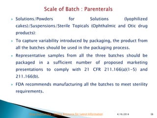  Solutions/Powders for Solutions (lyophilized
cakes)/Suspensions/Sterile Topicals (Ophthalmic and Otic drug
products):
 To capture variability introduced by packaging, the product from
all the batches should be used in the packaging process.
 Representative samples from all the three batches should be
packaged in a sufficient number of proposed marketing
presentations to comply with 21 CFR 211.166(a)(1-5) and
211.166(b).
 FDA recommends manufacturing all the batches to meet sterility
requirements.
4/16/2014 38Drug Regulations : Online Resource for Latest Information
 