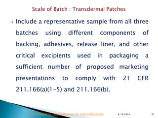  Include a representative sample from all three
batches using different components of
backing, adhesives, release liner, and other
critical excipients used in packaging a
sufficient number of proposed marketing
presentations to comply with 21 CFR
211.166(a)(1-5) and 211.166(b).
4/16/2014 41Drug Regulations : Online Resource for Latest Information
 