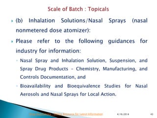 (b) Inhalation Solutions/Nasal Sprays (nasal
nonmetered dose atomizer):
 Please refer to the following guidances for
industry for information:
◦ Nasal Spray and Inhalation Solution, Suspension, and
Spray Drug Products – Chemistry, Manufacturing, and
Controls Documentation, and
◦ Bioavailability and Bioequivalence Studies for Nasal
Aerosols and Nasal Sprays for Local Action.
4/16/2014 43Drug Regulations : Online Resource for Latest Information
 