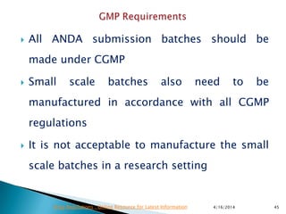  All ANDA submission batches should be
made under CGMP
 Small scale batches also need to be
manufactured in accordance with all CGMP
regulations
 It is not acceptable to manufacture the small
scale batches in a research setting
4/16/2014 45Drug Regulations : Online Resource for Latest Information
 