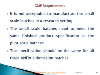  It is not acceptable to manufacture the small
scale batches in a research setting
 The small scale batches need to meet the
same finished product specification as the
pilot scale batches
 The specification should be the same for all
three ANDA submission batches
4/16/2014 46Drug Regulations : Online Resource for Latest Information
 