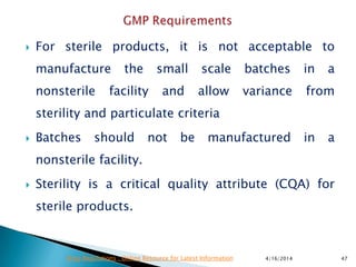  For sterile products, it is not acceptable to
manufacture the small scale batches in a
nonsterile facility and allow variance from
sterility and particulate criteria
 Batches should not be manufactured in a
nonsterile facility.
 Sterility is a critical quality attribute (CQA) for
sterile products.
4/16/2014 47Drug Regulations : Online Resource for Latest Information
 