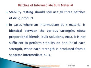  Stability testing should still use all three batches
of drug product.
 In cases where an intermediate bulk material is
identical between the various strengths (dose
proportional blends, bulk solutions, etc.), it is not
sufficient to perform stability on one lot of each
strength, when each strength is produced from a
separate intermediate bulk.
4/16/2014 50Drug Regulations : Online Resource for Latest Information
 