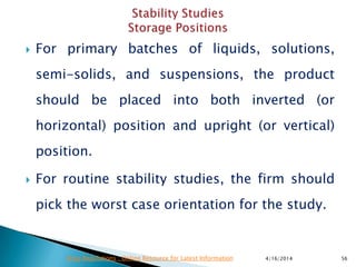  For primary batches of liquids, solutions,
semi-solids, and suspensions, the product
should be placed into both inverted (or
horizontal) position and upright (or vertical)
position.
 For routine stability studies, the firm should
pick the worst case orientation for the study.
4/16/2014 56Drug Regulations : Online Resource for Latest Information
 