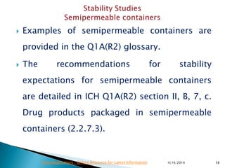  Examples of semipermeable containers are
provided in the Q1A(R2) glossary.
 The recommendations for stability
expectations for semipermeable containers
are detailed in ICH Q1A(R2) section II, B, 7, c.
Drug products packaged in semipermeable
containers (2.2.7.3).
4/16/2014 58Drug Regulations : Online Resource for Latest Information
 