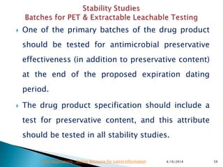  One of the primary batches of the drug product
should be tested for antimicrobial preservative
effectiveness (in addition to preservative content)
at the end of the proposed expiration dating
period.
 The drug product specification should include a
test for preservative content, and this attribute
should be tested in all stability studies.
4/16/2014 59Drug Regulations : Online Resource for Latest Information
 