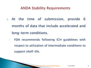 2. At the time of submission, provide 6
months of data that include accelerated and
long-term conditions.
◦ FDA recommends following ICH guidelines with
respect to utilization of intermediate conditions to
support shelf-life.
4/16/2014 6Drug Regulations : Online Resource for Latest Information
 