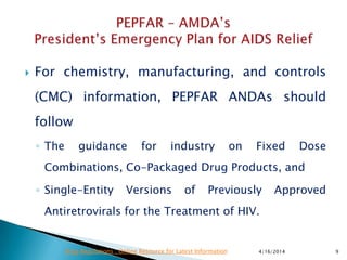  For chemistry, manufacturing, and controls
(CMC) information, PEPFAR ANDAs should
follow
◦ The guidance for industry on Fixed Dose
Combinations, Co-Packaged Drug Products, and
◦ Single-Entity Versions of Previously Approved
Antiretrovirals for the Treatment of HIV.
4/16/2014 9Drug Regulations : Online Resource for Latest Information
 