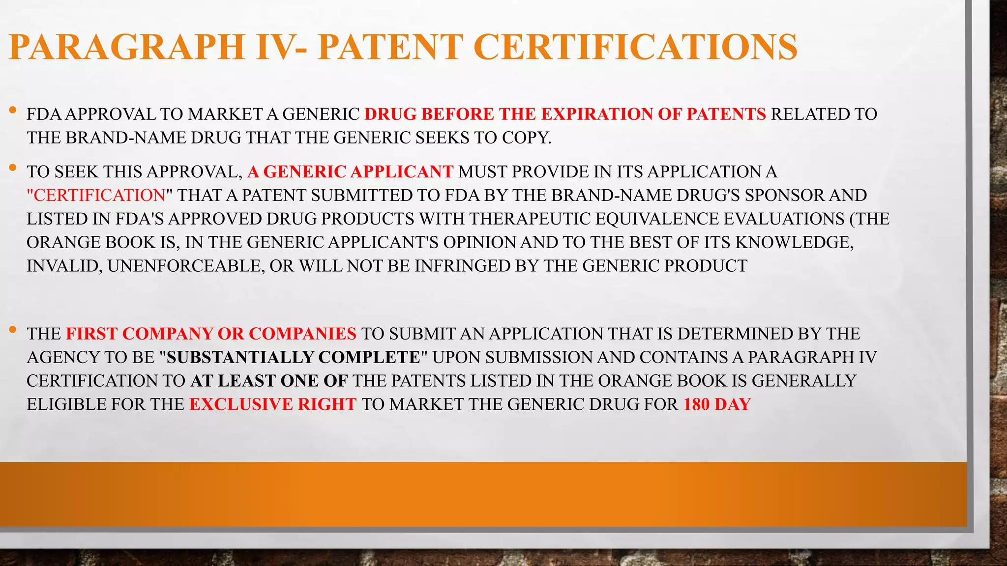 PARAGRAPH IV- PATENT CERTIFICATIONS
• FDAAPPROVAL TO MARKET A GENERIC DRUG BEFORE THE EXPIRATION OF PATENTS RELATED TO
THE BRAND-NAME DRUG THAT THE GENERIC SEEKS TO COPY.
• TO SEEK THIS APPROVAL, A GENERIC APPLICANT MUST PROVIDE IN ITS APPLICATION A
"CERTIFICATION" THAT A PATENT SUBMITTED TO FDA BY THE BRAND-NAME DRUG'S SPONSOR AND
LISTED IN FDA'S APPROVED DRUG PRODUCTS WITH THERAPEUTIC EQUIVALENCE EVALUATIONS (THE
ORANGE BOOK IS, IN THE GENERIC APPLICANT'S OPINION AND TO THE BEST OF ITS KNOWLEDGE,
INVALID, UNENFORCEABLE, OR WILL NOT BE INFRINGED BY THE GENERIC PRODUCT
• THE FIRST COMPANY OR COMPANIES TO SUBMIT AN APPLICATION THAT IS DETERMINED BY THE
AGENCY TO BE "SUBSTANTIALLY COMPLETE" UPON SUBMISSION AND CONTAINS A PARAGRAPH IV
CERTIFICATION TO AT LEAST ONE OF THE PATENTS LISTED IN THE ORANGE BOOK IS GENERALLY
ELIGIBLE FOR THE EXCLUSIVE RIGHT TO MARKET THE GENERIC DRUG FOR 180 DAY
 
