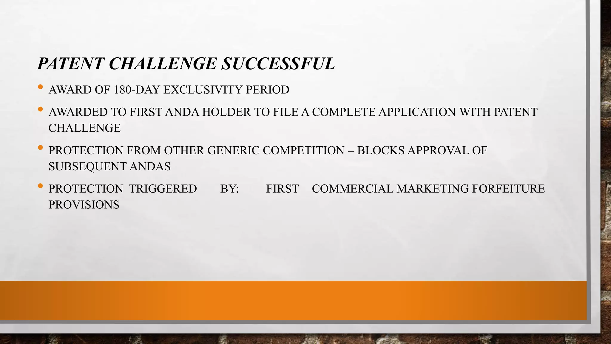 PATENT CHALLENGE SUCCESSFUL
• AWARD OF 180-DAY EXCLUSIVITY PERIOD
• AWARDED TO FIRST ANDA HOLDER TO FILE A COMPLETE APPLICATION WITH PATENT
CHALLENGE
• PROTECTION FROM OTHER GENERIC COMPETITION – BLOCKS APPROVAL OF
SUBSEQUENT ANDAS
• PROTECTION TRIGGERED BY: FIRST COMMERCIAL MARKETING FORFEITURE
PROVISIONS
 