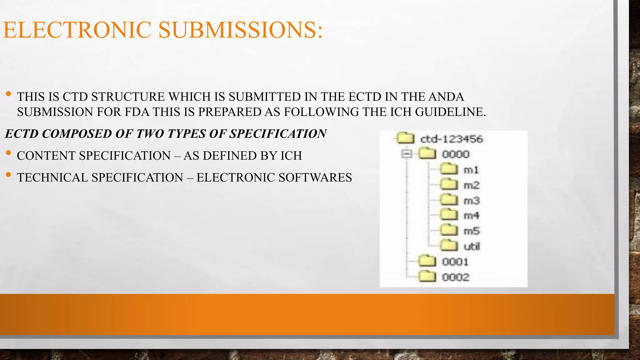 ELECTRONIC SUBMISSIONS:
• THIS IS CTD STRUCTURE WHICH IS SUBMITTED IN THE ECTD IN THE ANDA
SUBMISSION FOR FDA THIS IS PREPARED AS FOLLOWING THE ICH GUIDELINE.
ECTD COMPOSED OF TWO TYPES OF SPECIFICATION
• CONTENT SPECIFICATION – AS DEFINED BY ICH
• TECHNICAL SPECIFICATION – ELECTRONIC SOFTWARES
 