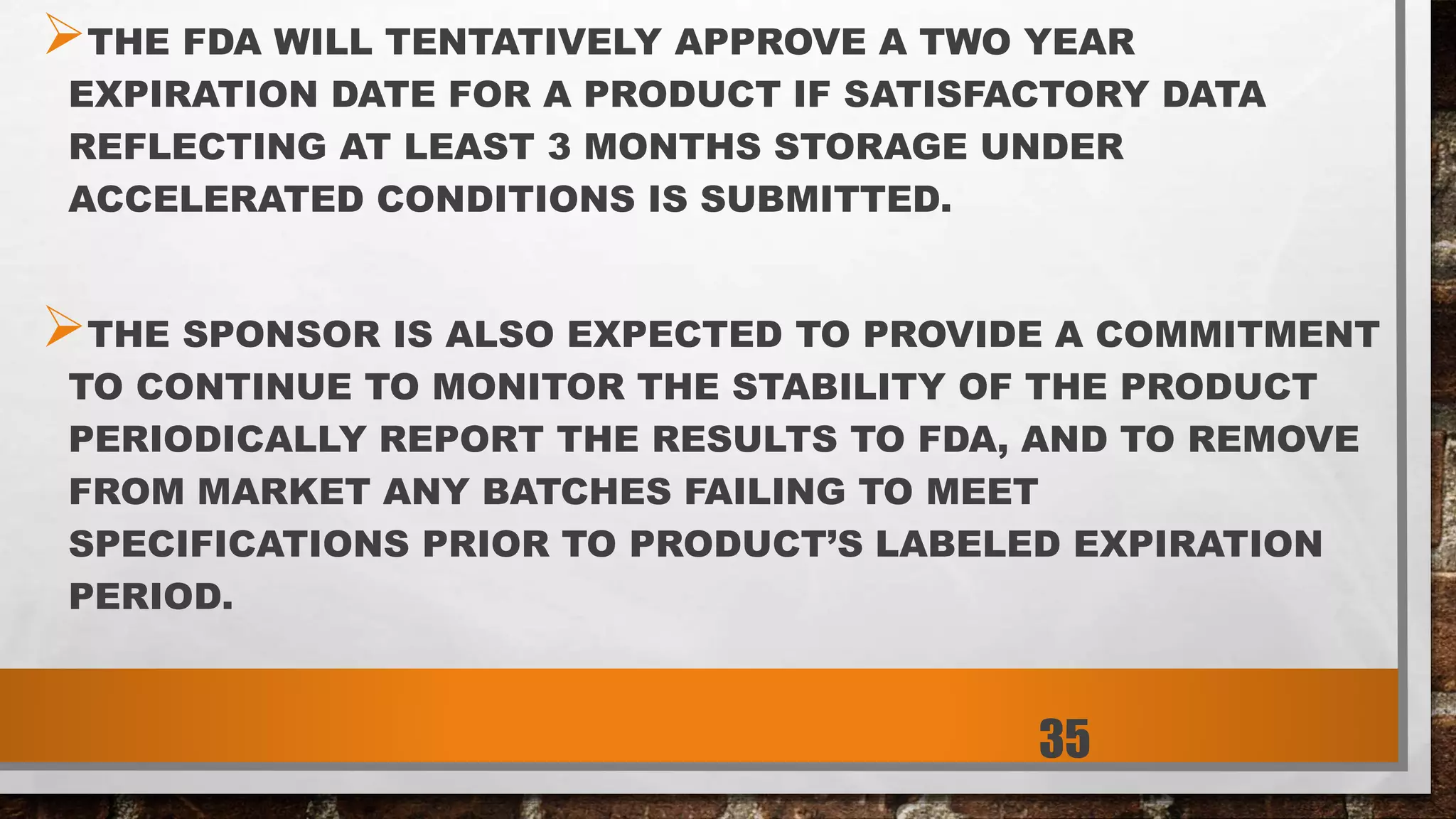 THE FDA WILL TENTATIVELY APPROVE A TWO YEAR
EXPIRATION DATE FOR A PRODUCT IF SATISFACTORY DATA
REFLECTING AT LEAST 3 MONTHS STORAGE UNDER
ACCELERATED CONDITIONS IS SUBMITTED.
THE SPONSOR IS ALSO EXPECTED TO PROVIDE A COMMITMENT
TO CONTINUE TO MONITOR THE STABILITY OF THE PRODUCT
PERIODICALLY REPORT THE RESULTS TO FDA, AND TO REMOVE
FROM MARKET ANY BATCHES FAILING TO MEET
SPECIFICATIONS PRIOR TO PRODUCT’S LABELED EXPIRATION
PERIOD.
35
 