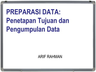 PREPARASI DATA:
Penetapan Tujuan dan
Pengumpulan Data
ARIF RAHMAN
1
 