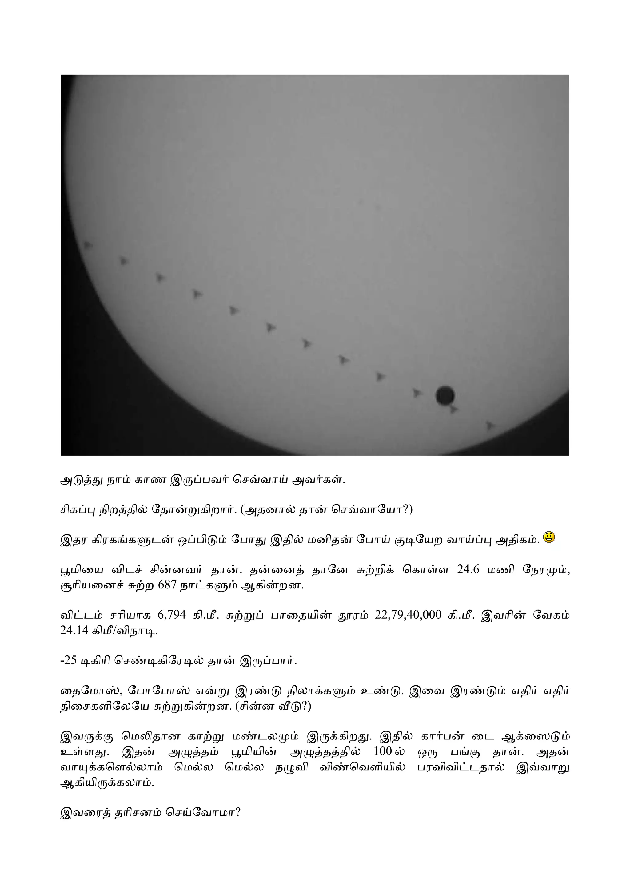 அ       நா      காண இ     பவ ெச வா          அவ க .

சிக    நிற தி    ேதா      கிறா . (அதனா          தா   ெச வாேயா?)

இதர கிரக க       ட     ஒ பி        ேபா   இதி     மனித   ேபா           ேயற வா        அதிக .

 மிைய விட சி னவ தா                  . த ைன தாேன                 றி   ெகா ள 24.6 மணி ேநர          ,
 ாியைன    ற 687 நா க                 ஆகி றன.

வி ட சாியாக 6,794 கி.மீ.                 பாைதயி         ர       22,79,40,000 கி.மீ. இவாி   ேவக
24.14 கிமீ/விநா .

-25   கிாி ெச     கிேர        தா    இ    பா .

ைதேமா , ேபாேபா   எ    இர                   நிலா க           உ        . இைவ இர          எதி எதி
திைசகளிேலேய    கி றன. (சி ன                  ?)

இவ     ெம தான கா  ம டல    இ கிற . இதி                                  கா ப   ைட ஆ ைஸ
உ ள . இத    அ   த  மியி அ  த தி  100                                   ஒ   ப     தா . அத
வா கெள லா   ெம ல ெம ல ந வி வி ெவளியி                                   பரவிவி டதா   இ வா
ஆகியி கலா .

இவைர தாிசன           ெச ேவாமா?
 