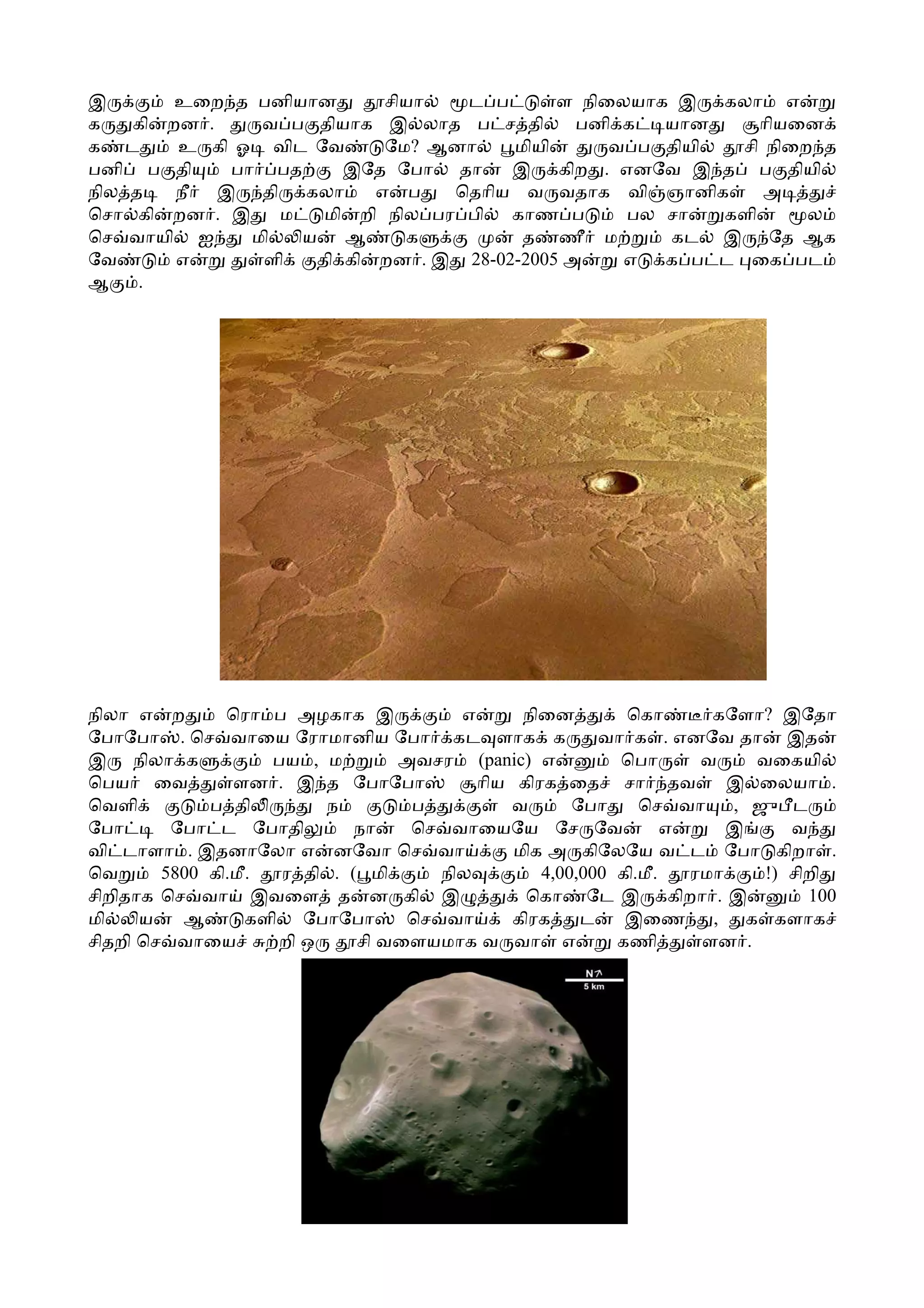இ       உைற த பனியான        சியா   ட ப      ள நிைலயாக இ கலா எ
க   கி றன .    வ ப தியாக இ லாத ப ச தி         பனி க  யான      ாியைன
க ட     உ கி ஓ விட ேவ       ேம? ஆனா    மியி      வ ப தியி  சி நிைற த
பனி ப தி    பா பத       இேத ேபா தா     இ கிற . எனேவ இ த ப தியி
நில த   நீ இ தி கலா        எ ப    ெதாிய வ வதாக வி ஞானிக       அ
ெசா கி றன . இ    ம    மி றி நில பர பி  காண ப      பல சா   களி     ல
ெச வாயி ஐ     மி   ய    ஆ     க         த ணீ ம       கட இ ேத ஆக
ேவ      எ      ளி    தி கி றன . இ 28-02-2005 அ    எ  க ப ட ைக பட
ஆ    .




நிலா எ ற       ெரா ப அழகாக இ           எ      நிைன        ெகா       கேளா? இேதா
ேபாேபா . ெச வாைய ேராமானிய ேபா கட ளாக க                 வா க . எனேவ தா இத
இ நிலா க            பய , ம       அவசர (panic) எ          ெபா       வ    வைகயி
ெபய ைவ          ளன . இ த ேபாேபா          ாிய கிரக ைத சா தவ            இ ைலயா .
ெவளி         ப தி ்       ந       ப          வ      ேபா     ெச வா     , ஜு ட
ேபா      ேபா ட ேபாதி         நா   ெச வாையேய ேச ேவ               எ     இ     வ
வி டாளா . இதனாேலா எ னேவா ெச வா               மிக அ கிேலேய வ ட ேபா கிறா .
ெவ      5800 கி.மீ.  ர தி . ( மி     நில        4,00,000 கி.மீ.   ரமா    !) சிறி
சிறிதாக ெச வா இவைள த ன கி இ                   ெகா ேட இ கிறா . இ               100
மி    ய   ஆ       களி ேபாேபா      ெச வா      கிரக    ட    இைண       , க களாக
சிதறி ெச வாைய        றி ஒ    சி வைளயமாக வ வா எ           கணி       ளன .
 