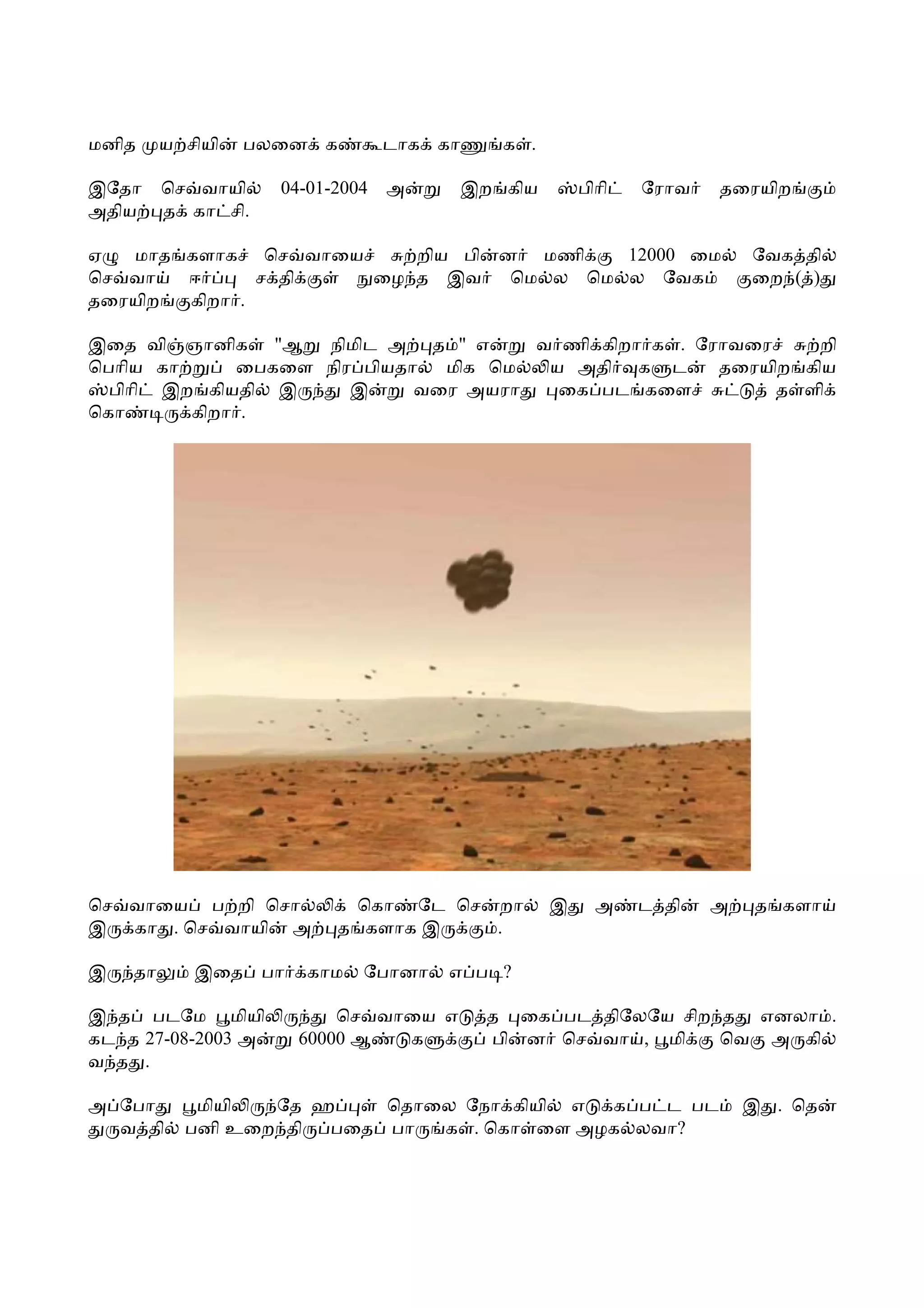 மனித     ய சியி   பலைன க         டாக கா      க .

இேதா     ெச வாயி    04-01-2004   அ        இற கிய       பிாி   ேராவ   தைரயிற
அதிய     த கா சி.

ஏ  மாத களாக ெச வாைய    றிய பி ன மணி    12000 ைம                          ேவக தி
ெச வா  ஈ      ச தி  ைழ த இவ    ெம ல ெம ல ேவக                             ைற ( )
தைரயிற கிறா .

இைத வி ஞானிக "ஆ நிமிட அ த " எ        வ ணி கிறா க . ேராவைர     றி
ெபாிய கா     ைபகைள நிர பியதா  மிக ெம  ய அதி க ட      தைரயிற கிய
  பிாி இற கியதி இ     இ     வைர அயரா   ைக பட கைள          த ளி
ெகா      கிறா .




ெச வாைய ப றி ெசா           ெகா ேட ெச றா            இ     அ    ட தி   அ    த களா
இ கா . ெச வாயி அ          த களாக இ   .

இ   தா      இைத பா     காம   ேபானா    எ ப ?

இ த படேம மியி             ெச வாைய எ         த ைக பட திேலேய சிற த எனலா .
கட த 27-08-2003 அ     60000 ஆ  க            பி ன ெச வா , மி    ெவ அ கி
வ த .

அ ேபா       மியி  ேத ஹ    ெதாைல ேநா கியி எ க ப ட பட                      இ . ெத
  வ தி     பனி உைற தி பைத பா  க . ெகா ைள அழக லவா?
 