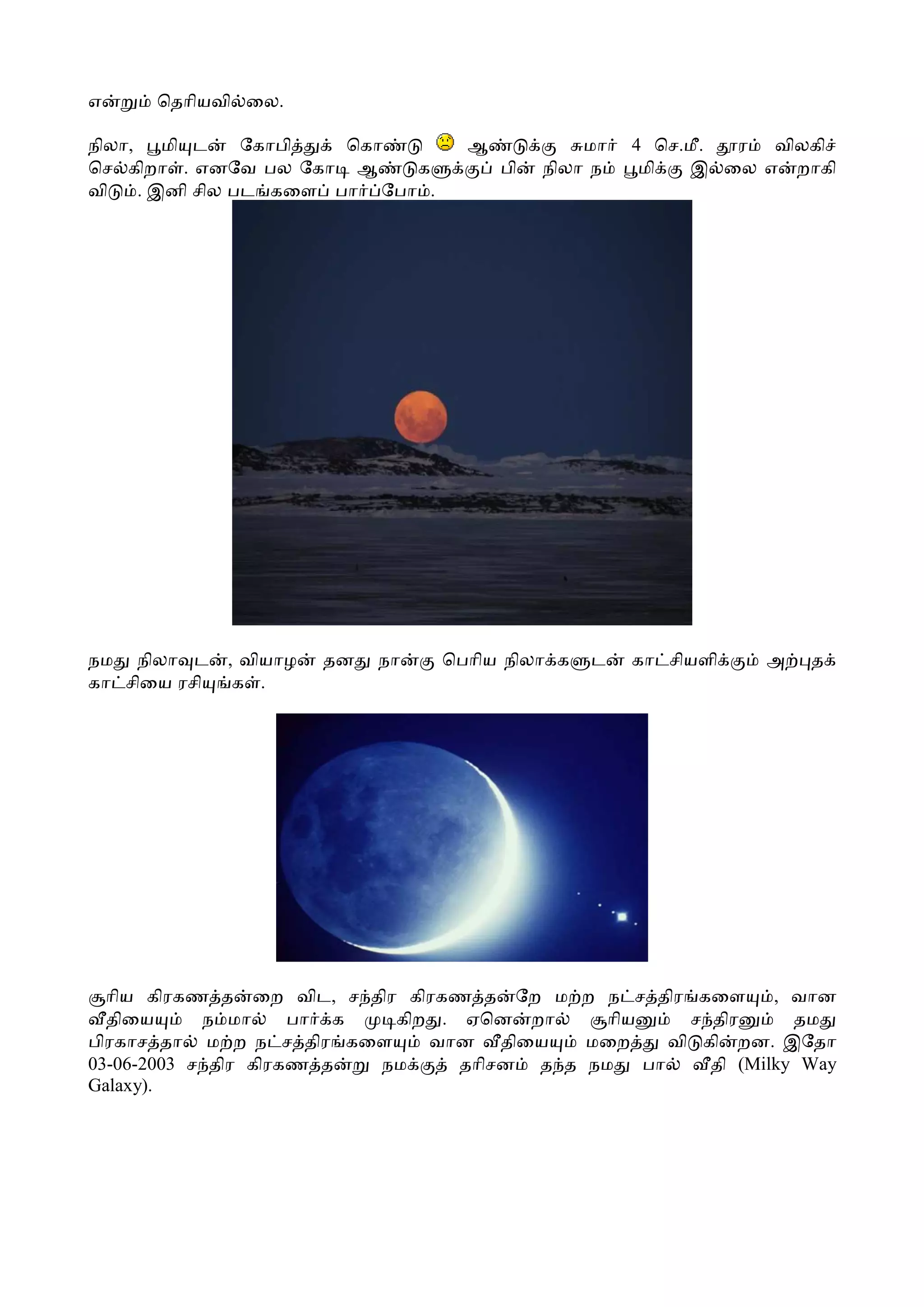 எ     ெதாியவி ைல.

நிலா, மி ட      ேகாபி  ெகா          ஆ            மா   4 ெச.மீ. ர விலகி
ெச கிறா . எனேவ பல ேகா ஆ     க           பி   நிலா ந    மி  இ ைல எ றாகி
வி   . இனி சில பட கைள பா ேபா .




நம நிலா ட     , வியாழ   தன   நா   ெபாிய நிலா க   ட    கா சியளி   அ   த
கா சிைய ரசி    க .




  ாிய கிரகண த ைற விட, ச திர கிரகண த ேற ம ற ந ச திர கைள         , வான
  திைய      ந மா     பா க  கிற . ஏென றா      ாிய      ச திர      தம
பிரகாச தா ம ற ந ச திர கைள     வான திைய     மைற      வி கி றன. இேதா
03-06-2003 ச திர கிரகண த  நம     தாிசன த த நம    பா     தி (Milky Way
Galaxy).
 
