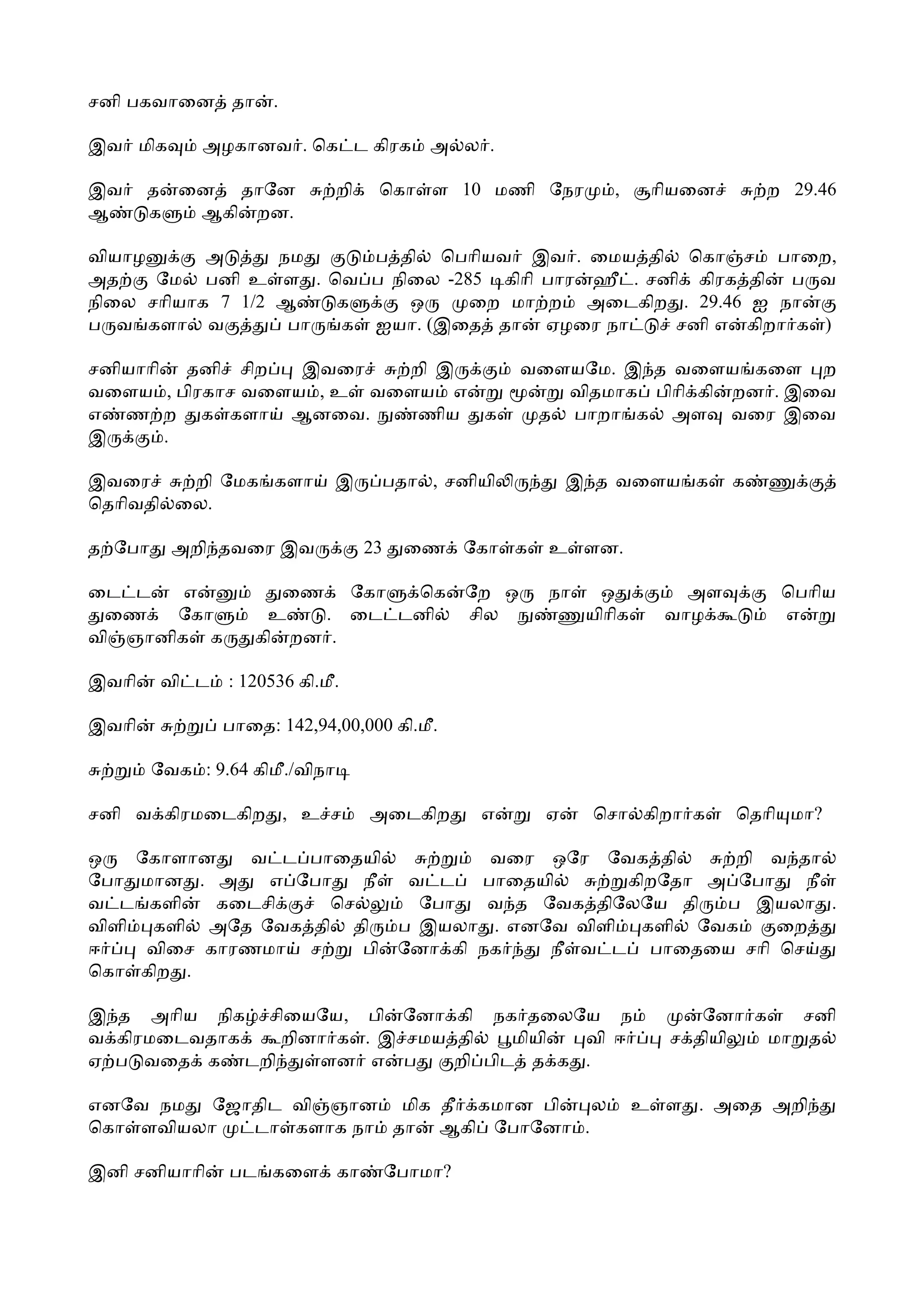 சனி பகவாைன தா         .

இவ மிக       அழகானவ . ெக ட கிரக               அ ல .

இவ     த ைன தாேன                றி    ெகா ள 10 மணி ேநர              ,     ாியைன       ற 29.46
ஆ      க  ஆகி றன.

வியாழ      அ      நம    ப தி ெபாியவ இவ . ைமய தி ெகா ச பாைற,
அத    ேம பனி உ ள . ெவ ப நிைல -285 கிாி பார ஹீ . சனி கிரக தி ப வ
நிைல சாியாக 7 1/2 ஆ   க    ஒ    ைற மா ற அைடகிற . 29.46 ஐ நா
ப வ களா வ          பா க ஐயா. (இைத தா ஏழைர நா      சனி எ கிறா க )

சனியாாி தனி சிற   இவைர   றி இ                             வைளயேம. இ த வைளய கைள ற
வைளய , பிரகாச வைளய , உ வைளய எ                                விதமாக பிாி கி றன . இைவ
எ ண ற க களா ஆனைவ.         ணிய க                            த பாறா க அள வைர இைவ
இ      .

இவைர     றி ேமக களா             இ     பதா , சனியி               இ த வைளய க        க
ெதாிவதி ைல.

த ேபா     அறி தவைர இவ                23    ைண ேகா க         உ ளன.

ைட ட    எ             ைண ேகா  ெக                   ேற ஒ     நா    ஒ          அள        ெபாிய
 ைண    ேகா          உ   . ைட டனி                   சில           யிாிக     வாழ         எ
வி ஞானிக க         கி றன .

இவாி     வி ட   : 120536 கி.மீ.

இவாி            பாைத: 142,94,00,000 கி.மீ.

        ேவக : 9.64 கிமீ./விநா

சனி வ கிரமைடகிற , உ ச                அைடகிற         எ       ஏ    ெசா கிறா க       ெதாி மா?

ஒ   ேகாளான    வ ட பாைதயி          வைர ஒேர ேவக தி      றி வ தா
ேபா மான . அ    எ ேபா   நீ  வ ட   பாைதயி      கிறேதா அ ேபா   நீ
வ ட களி    கைடசி    ெச      ேபா   வ த ேவக திேலேய தி  ப இயலா .
விளி களி அேத ேவக தி தி    ப இயலா . எனேவ விளி களி ேவக      ைற
ஈ    விைச காரணமா ச     பி ேனா கி நக    நீ வ ட பாைதைய சாி ெச
ெகா கிற .

இ த அாிய நிக சிையேய, பி ேனா கி நக தைலேய ந                                     ேனா க    சனி
வ கிரமைடவதாக  றினா க . இ சமய தி    மியி வி ஈ                               ச தியி   மா த
ஏ ப வைத க டறி    ளன எ ப      றி பிட த க .

எனேவ நம ேஜாதிட வி ஞான மிக தீ கமான பி  ல                                  உ ள . அைத அறி
ெகா ளவியலா டா களாக நா தா ஆகி ேபாேனா .

இனி சனியாாி     பட கைள கா                 ேபாமா?
 