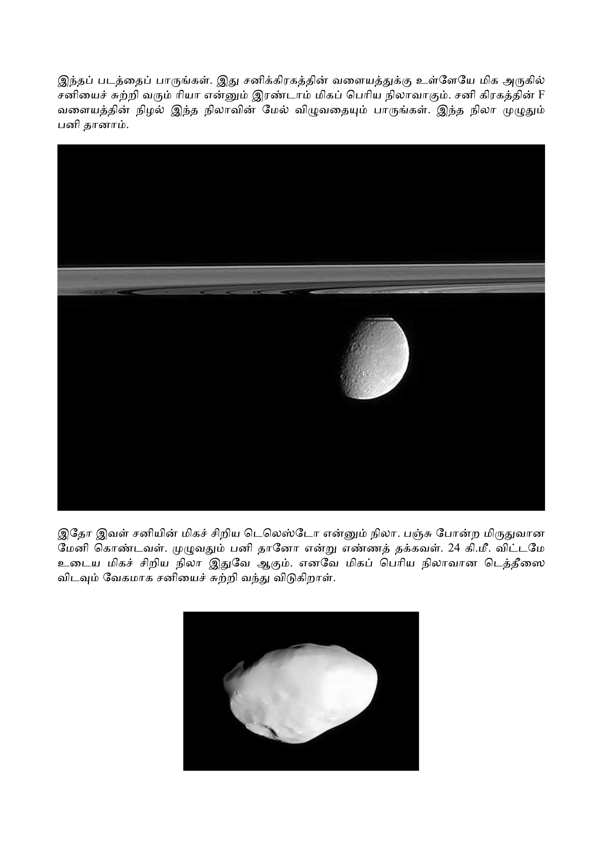 இ த பட ைத பா      க . இ சனி கிரக தி வைளய      உ ேளேய மிக அ கி
சனிைய     றி வ ாியா எ    இர டா மிக ெபாிய நிலாவா   . சனி கிரக தி F
வைளய தி நிழ இ த நிலாவி    ேம வி வைத     பா   க . இ த நிலா
பனி தானா .




இேதா இவ சனியி மிக சிறிய ெடெல ேடா எ      நிலா. ப  ேபா ற மி     வான
ேமனி ெகா டவ .     வ   பனி தாேனா எ     எ ண த கவ . 24 கி.மீ. வி டேம
உைடய மிக சிறிய நிலா இ ேவ ஆ    . எனேவ மிக ெபாிய நிலாவான ெட தீைஸ
விட   ேவகமாக சனிைய    றி வ  வி கிறா .
 