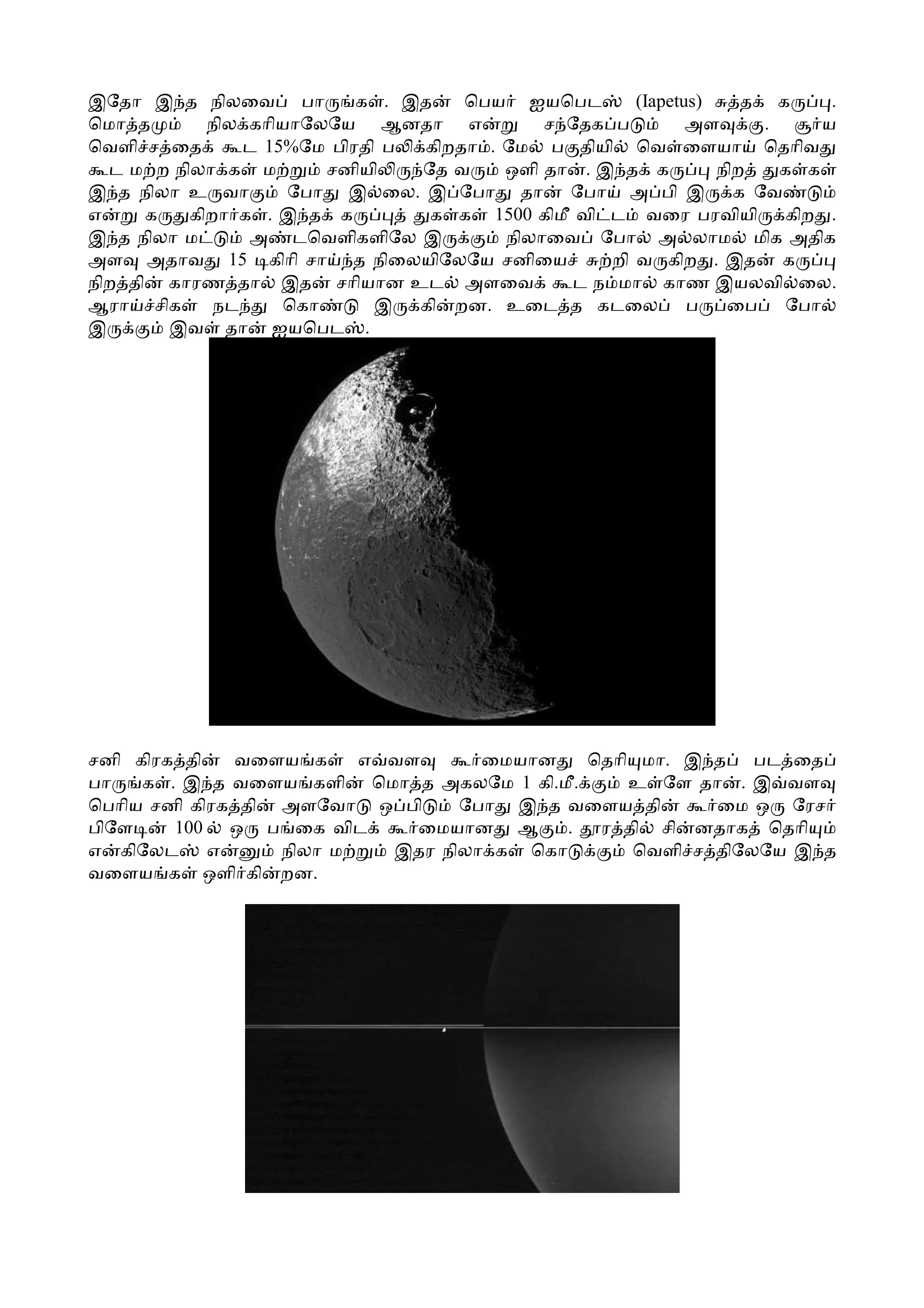 இேதா இ த நிலைவ பா          க . இத   ெபய ஐயெபட        (Iapetus)    த க     .
ெமா த       நில காியாேலேய ஆனதா எ            ச ேதக ப         அள     .     ய
ெவளி ச ைத       ட 15%ேம பிரதி ப கிறதா . ேம ப தியி ெவ ைளயா ெதாிவ
  ட ம ற நிலா க ம        சனியி   ேத வ    ஒளி தா . இ த க         நிற   க க
இ த நிலா உ வா       ேபா இ ைல. இ ேபா தா ேபா அ பி இ க ேவ
எ     க   கிறா க . இ த க         க க 1500 கிமீ வி ட வைர பரவியி கிற .
இ த நிலா ம      அ டெவளிகளிேல இ          நிலாைவ ேபா அ லாம மிக அதிக
அள அதாவ 15 கிாி சா த நிைலயிேலேய சனிைய             றி வ கிற . இத க
நிற தி காரண தா இத சாியான உட அளைவ              ட ந மா காண இயலவி ைல.
ஆரா சிக      நட     ெகா      இ கி றன. உைட த கடைல ப              ைப ேபா
இ       இவ தா ஐயெபட .




சனி கிரக தி   வைளய க     எ வள      ைமயான    ெதாி மா. இ த பட ைத
பா   க . இ த வைளய களி ெமா த அகலேம 1 கி.மீ.      உ ேள தா . இ வள
ெபாிய சனி கிரக தி அளேவா ஒ பி     ேபா இ த வைளய தி       ைம ஒ ேரச
பிேள    100 ஒ ப ைக விட       ைமயான ஆ      .  ர தி சி னதாக ெதாி
எ கிேலட எ         நிலா ம   இதர நிலா க ெகா       ெவளி ச திேலேய இ த
வைளய க ஒளி கி றன.
 