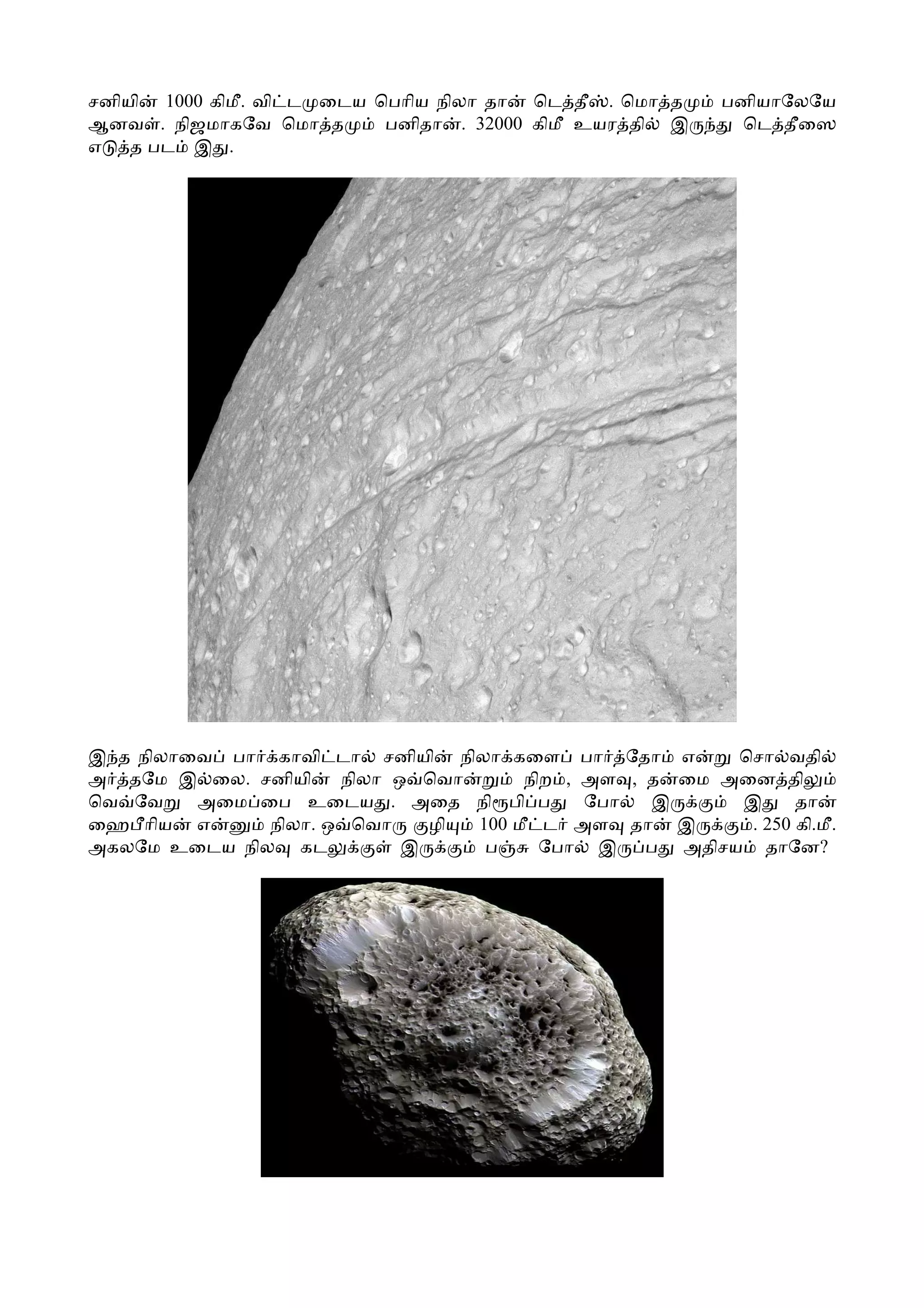 சனியி 1000 கிமீ. வி ட ைடய ெபாிய நிலா தா ெட தீ . ெமா த    பனியாேலேய
ஆனவ . நிஜமாகேவ ெமா த       பனிதா . 32000 கிமீ உயர தி இ    ெட தீைஸ
எ   த பட இ .




இ த நிலாைவ பா காவி டா சனியி நிலா கைள பா ேதா எ          ெசா வதி
அ தேம இ ைல. சனியி    நிலா ஒ ெவா      நிற , அள , த ைம அைன தி
ெவ ேவ    அைம ைப உைடய . அைத நி பி ப         ேபா  இ      இ      தா
ைஹ ாிய எ      நிலா. ஒ ெவா    ழி 100 மீ ட அள தா இ        . 250 கி.மீ.
அகலேம உைடய நில கட          இ     ப     ேபா இ    ப அதிசய தாேன?
 