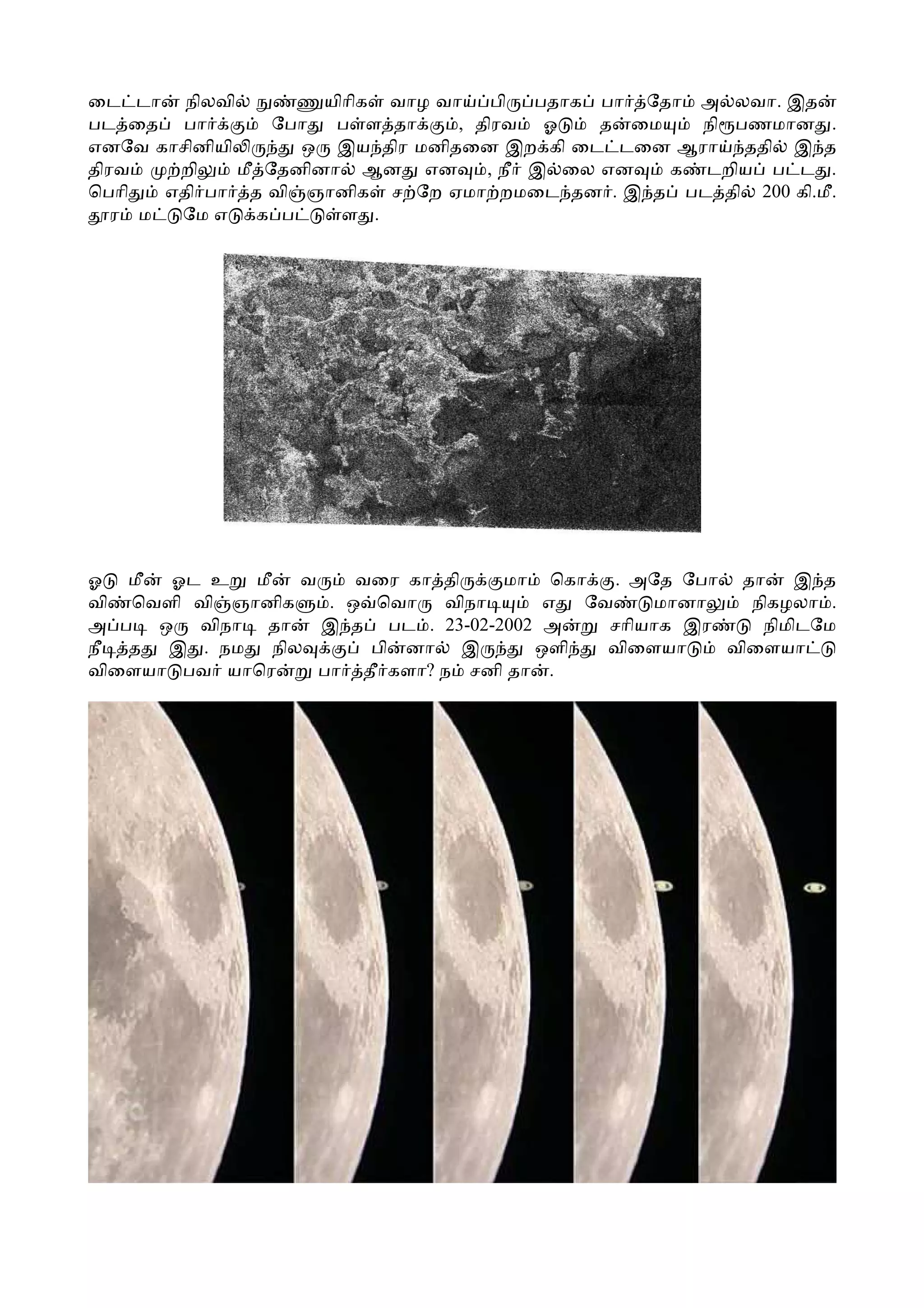 ைட டா நிலவி           யிாிக வாழ வா பி     பதாக பா ேதா அ லவா. இத
பட ைத பா          ேபா  ப ள தா     , திரவ ஓ     த ைம   நி பணமான .
எனேவ காசினியி       ஒ இய திர மனிதைன இற கி ைட டைன ஆரா ததி இ த
திரவ    றி    மீ ேதனினா ஆன என        , நீ இ ைல என   க டறிய ப ட .
ெபாி   எதி பா த வி ஞானிக ச ேற ஏமா றமைட தன . இ த பட தி 200 கி.மீ.
   ர ம  ேம எ    க ப     ள .




ஓ மீ  ஓட உ மீ    வ     வைர கா தி   மா ெகா    . அேத ேபா தா    இ த
வி ெவளி வி ஞானிக    . ஒ ெவா   விநா     எ  ேவ    மானா    நிகழலா .
அ ப ஒ விநா தா      இ த பட . 23-02-2002 அ    சாியாக இர    நிமிடேம
நீ த இ . நம நில         பி னா இ       ஒளி   விைளயா    விைளயா
விைளயா பவ யாெர     பா தீ களா? ந சனி தா .
 