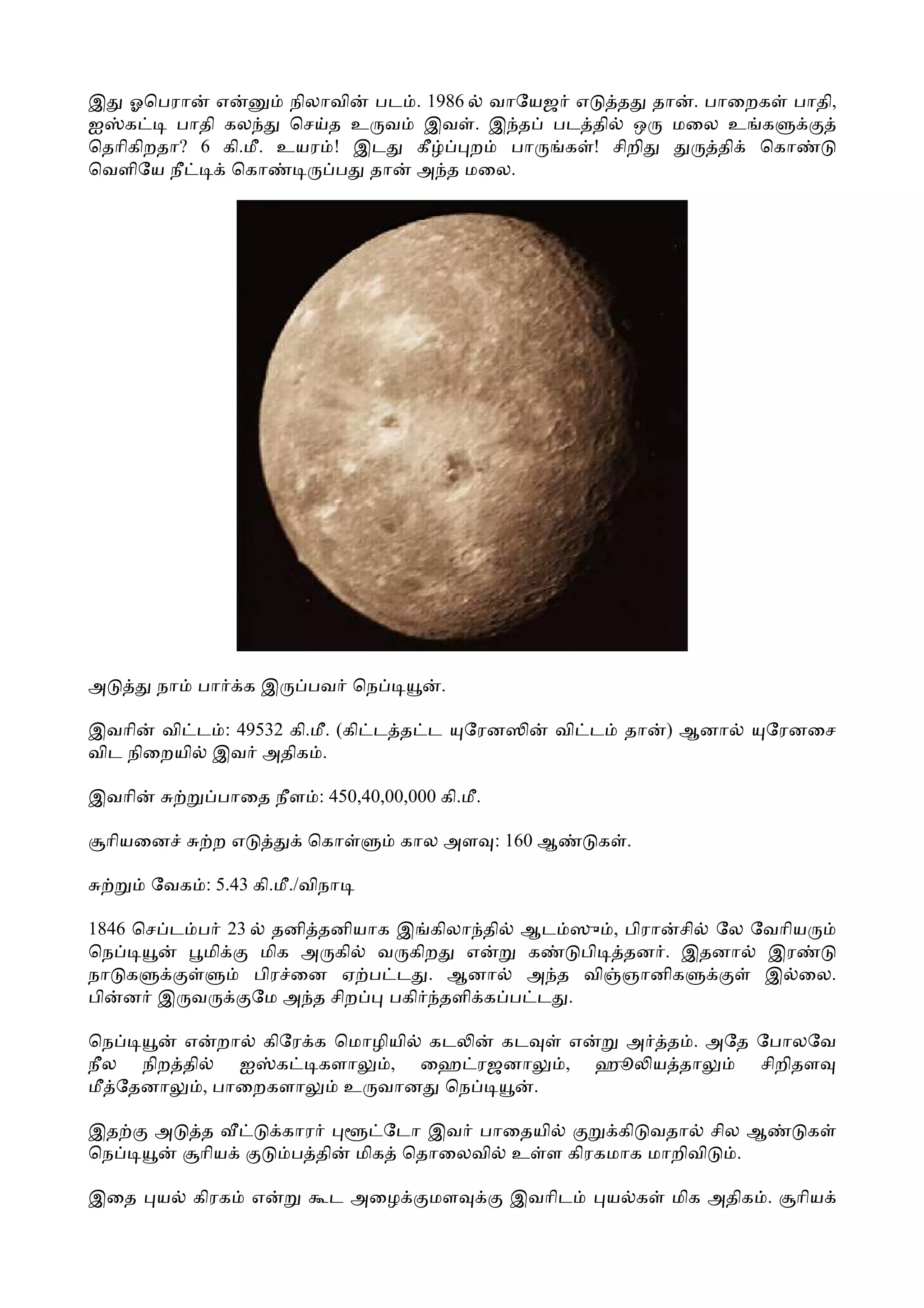 இ ஓெபரா எ            நிலாவி பட . 1986 வாேயஜ எ  த தா . பாைறக பாதி,
ஐ க      பாதி கல     ெச த உ வ இவ . இ த பட தி ஒ மைல உ க
ெதாிகிறதா? 6 கி.மீ. உயர ! இட   கீ    ற பா  க ! சிறி    தி ெகா
ெவளிேய நீ      ெகா       ப தா அ த மைல.




அ      நா   பா     கஇ     பவ ெந         .

இவாி வி ட : 49532 கி.மீ. (கி ட த ட          ேரன      வி ட    தா   ) ஆனா    ேரனைச
விட நிைறயி இவ அதிக .

இவாி          பாைத நீள : 450,40,00,000 கி.மீ.

 ாியைன        றஎ          ெகா      கால அள : 160 ஆ         க .

       ேவக : 5.43 கி.மீ./விநா

1846 ெச ட ப 23 தனி தனியாக இ கிலா தி ஆட ஸு , பிரா சி ேல ேவாிய
ெந        மி   மிக அ கி வ கிற   எ   க    பி தன . இதனா இர
நா க          பிர ைன ஏ ப ட . ஆனா    அ த வி ஞானிக        இ ைல.
பி ன இ வ      ேம அ த சிற பகி தளி க ப ட .

ெந      எ றா கிேர க ெமாழியி கட   கட                    எ அ த . அேத ேபாலேவ
நீல நிற தி     ஐ க   களா  , ைஹ ரஜனா                   , ஹூ ய தா    சிறிதள
மீ ேதனா    , பாைறகளா   உ வான ெந     .

இத     அ    த           கார        ேடா இவ பாைதயி     கி வதா சில ஆ               க
ெந          ாிய          ப தி   மிக ெதாைலவி உ ள கிரகமாக மாறிவி .

இைத    ய    கிரக   எ        ட அைழ     மள          இவாிட     ய க   மிக அதிக .   ாிய
 